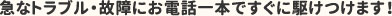 急なトラブル・故障にお電話一本ですぐに駆けつけます！